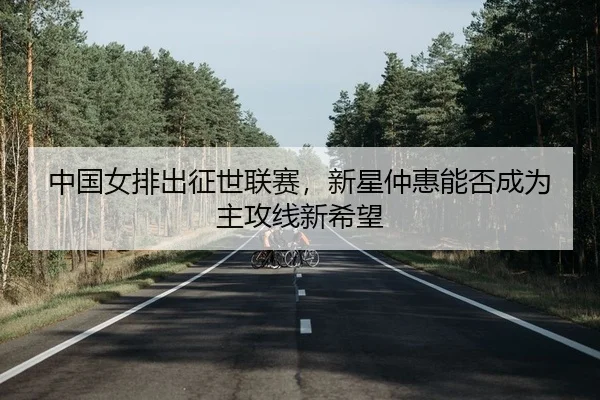 中国女排出征世联赛，新星仲惠能否成为主攻线新希望
